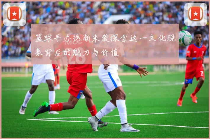 篮球手办热潮来袭探索这一文化现象背后的魅力与价值