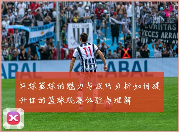 评球篮球的魅力与技巧分析如何提升你的篮球观赛体验与理解