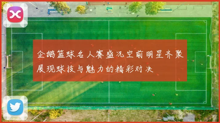 企鹅篮球名人赛盛况空前明星齐聚展现球技与魅力的精彩对决